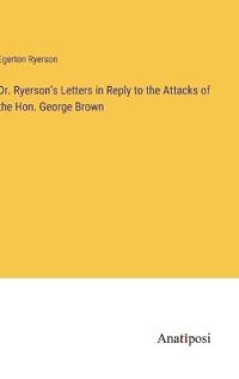 Dr. Ryerson's Letters in Reply to the Attacks of the Hon. George Brown