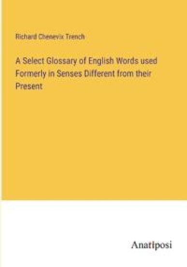 A Select Glossary of English Words used Formerly in Senses Different from their Present