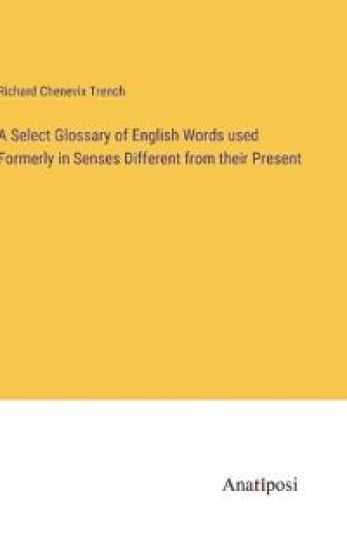 A Select Glossary of English Words used Formerly in Senses Different from their Present