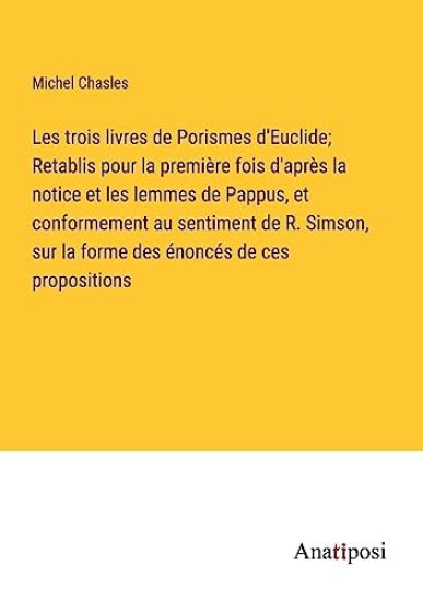 Les trois livres de Porismes d'Euclide; Retablis pour la première fois d'après la notice et les lemmes de Pappus, et conformement au sentiment de R. Simson, sur la forme des énoncés de ces propositions