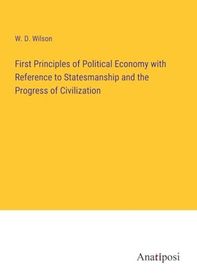 First Principles of Political Economy with Reference to Statesmanship and the Progress of Civilization