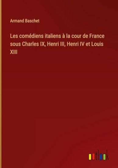 Les comédiens italiens à la cour de France sous Charles IX, Henri III, Henri IV et Louis XIII