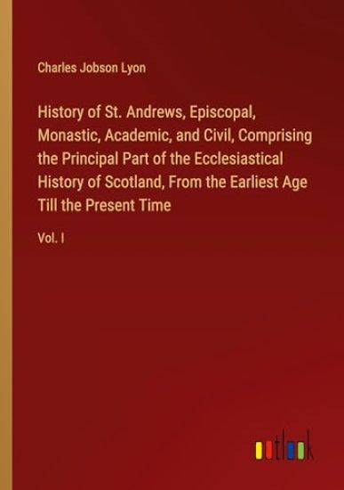 History of St. Andrews, Episcopal, Monastic, Academic, and Civil, Comprising the Principal Part of the Ecclesiastical History of Scotland, From the Ea