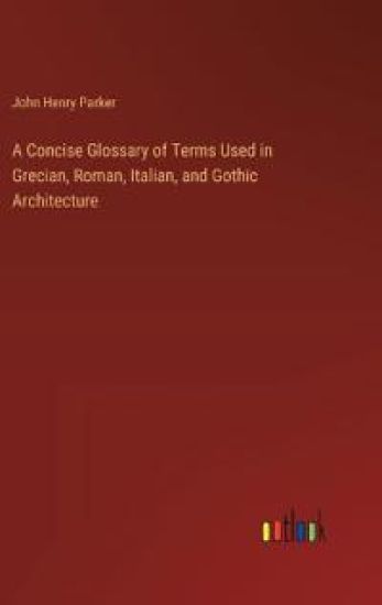 A Concise Glossary of Terms Used in Grecian, Roman, Italian, and Gothic Architecture