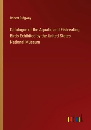 Catalogue of the Aquatic and Fish-eating Birds Exhibited by the United States National Museum