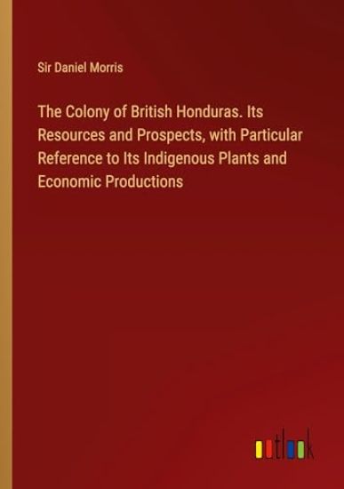 The Colony of British Honduras. Its Resources and Prospects, with Particular Reference to Its Indigenous Plants and Economic Productions