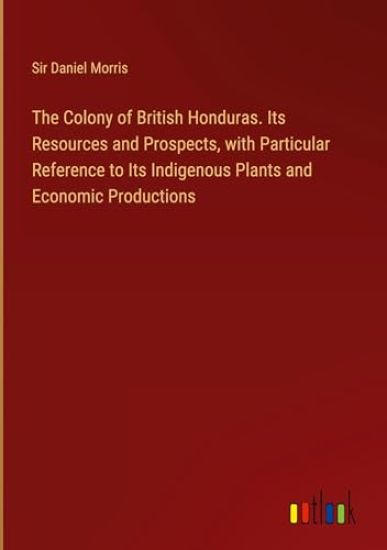 The Colony of British Honduras. Its Resources and Prospects, with Particular Reference to Its Indigenous Plants and Economic Productions