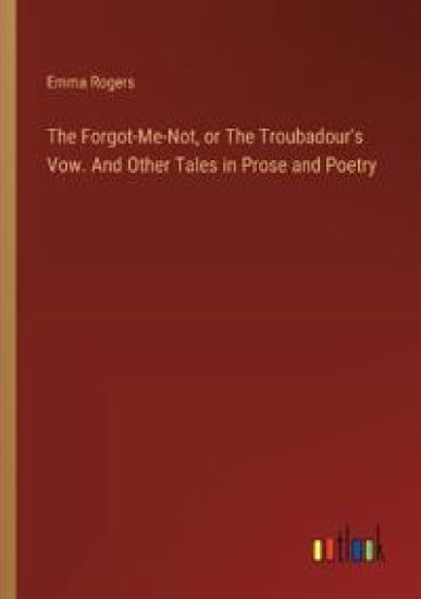 The Forgot-Me-Not, or The Troubadour's Vow. And Other Tales in Prose and Poetry