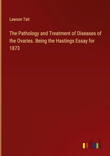 The Pathology and Treatment of Diseases of the Ovaries. Being the Hastings Essay for 1873