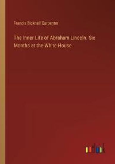 The Inner Life of Abraham Lincoln. Six Months at the White House