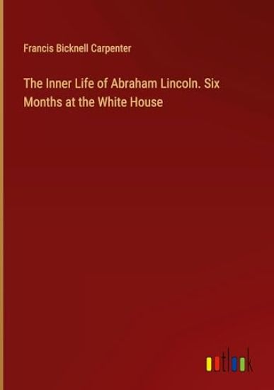 The Inner Life of Abraham Lincoln. Six Months at the White House