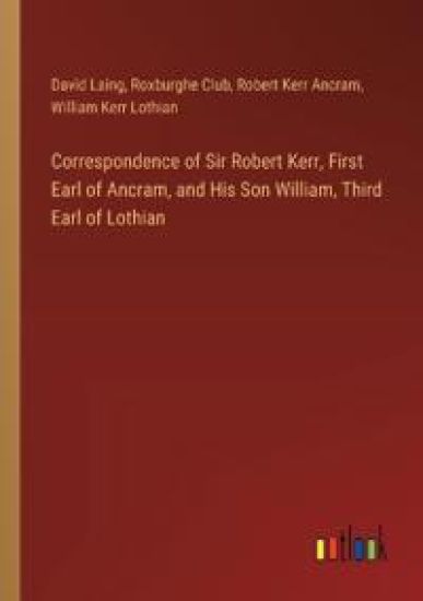 Correspondence of Sir Robert Kerr, First Earl of Ancram, and His Son William, Third Earl of Lothian