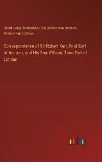 Correspondence of Sir Robert Kerr, First Earl of Ancram, and His Son William, Third Earl of Lothian