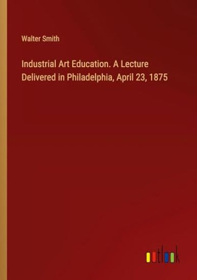 Industrial Art Education. A Lecture Delivered in Philadelphia, April 23, 1875