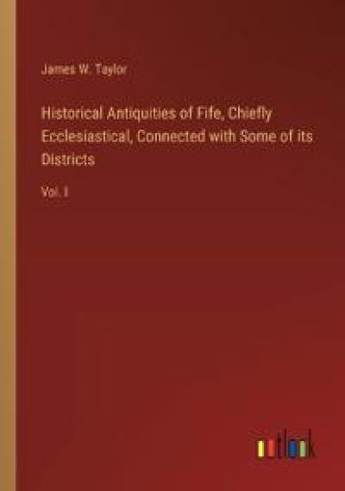 Historical Antiquities of Fife, Chiefly Ecclesiastical, Connected with Some of its Districts: Vol. I