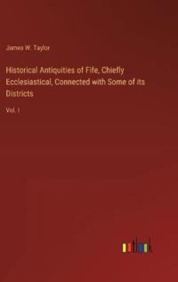 Historical Antiquities of Fife, Chiefly Ecclesiastical, Connected with Some of its Districts: Vol. I