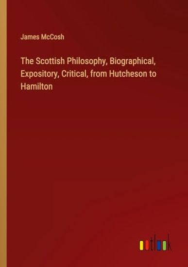 The Scottish Philosophy, Biographical, Expository, Critical, from Hutcheson to Hamilton
