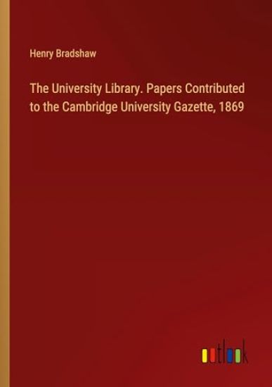 The University Library. Papers Contributed to the Cambridge University Gazette, 1869