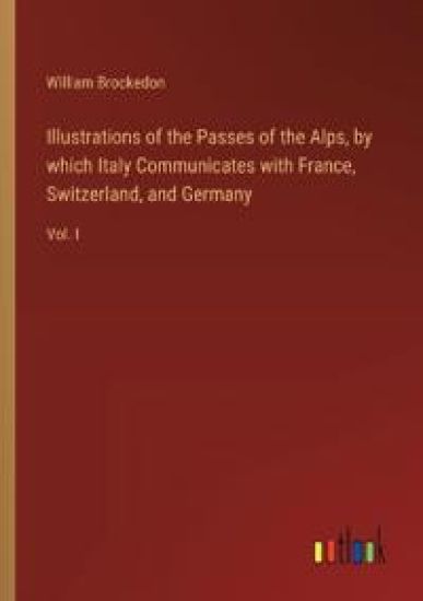 Illustrations of the Passes of the Alps, by which Italy Communicates with France, Switzerland, and Germany