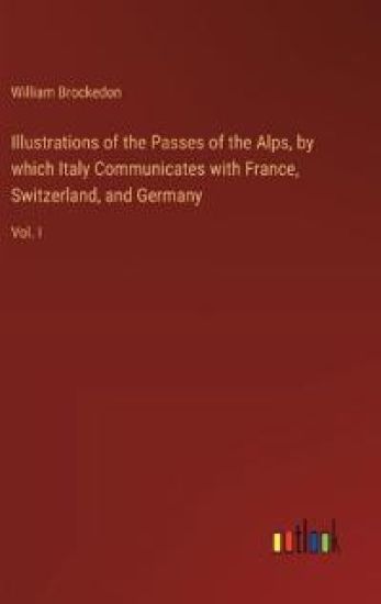 Illustrations of the Passes of the Alps, by which Italy Communicates with France, Switzerland, and Germany