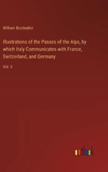 Illustrations of the Passes of the Alps, by which Italy Communicates with France, Switzerland, and Germany