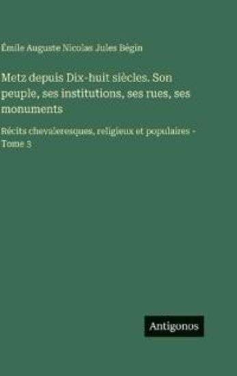 Metz depuis Dix-huit siècles. Son peuple, ses institutions, ses rues, ses monuments