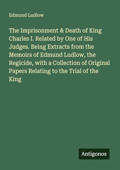 The Imprisonment & Death of King Charles I. Related by One of His Judges. Being Extracts from the Memoirs of Edmund Ludlow, the Regicide, with a Collection of Original Papers Relating to the Trial of the King