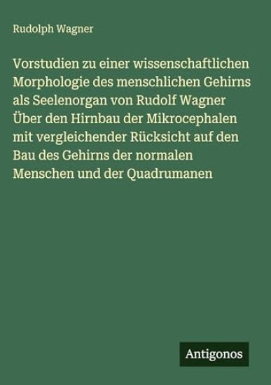 Vorstudien zu einer wissenschaftlichen Morphologie des menschlichen Gehirns als Seelenorgan von Rudolf Wagner Über den Hirnbau der Mikrocephalen mit vergleichender Rücksicht auf den Bau des Gehirns der normalen Menschen und der Quadrumanen