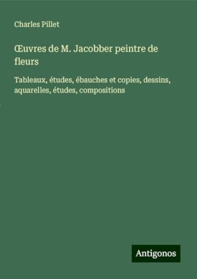 OEuvres de M. Jacobber peintre de fleurs: Tableaux, études, ébauches et copies, dessins, aquarelles, études, compositions