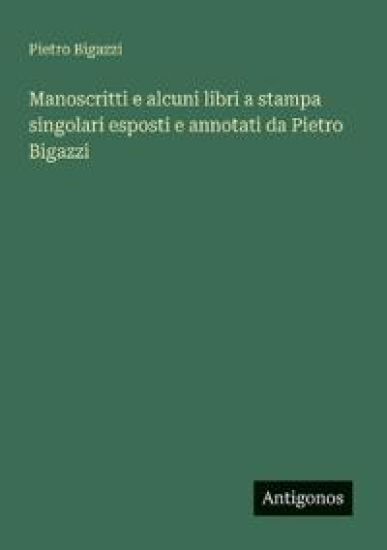 Manoscritti e alcuni libri a stampa singolari esposti e annotati da Pietro Bigazzi