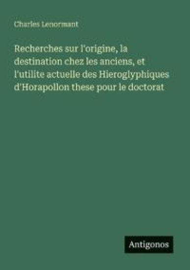 Recherches sur l'origine, la destination chez les anciens, et l'utilite actuelle des Hieroglyphiques d'Horapollon these pour le doctorat