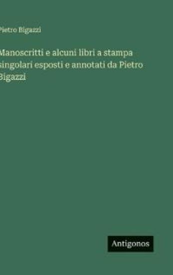 Manoscritti e alcuni libri a stampa singolari esposti e annotati da Pietro Bigazzi
