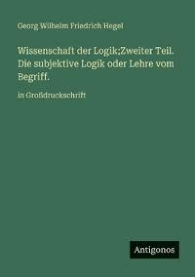Wissenschaft der Logik;Zweiter Teil. Die subjektive Logik oder Lehre vom Begriff.: in Großdruckschrift