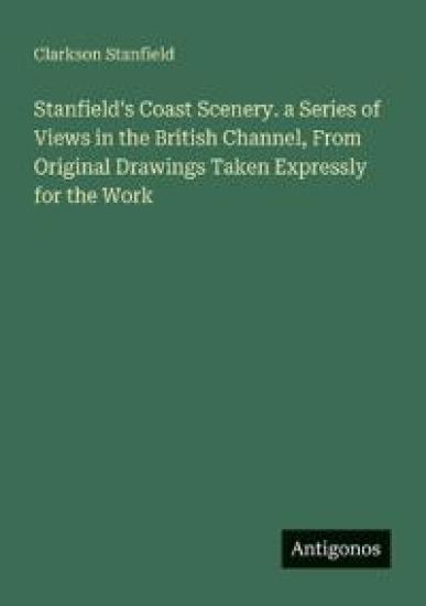 Stanfield's Coast Scenery. a Series of Views in the British Channel, From Original Drawings Taken Expressly for the Work