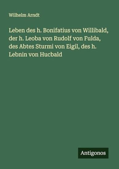 Leben des h. Bonifatius von Willibald, der h. Leoba von Rudolf von Fulda, des Abtes Sturmi von Eigil, des h. Lebnin von Hucbald