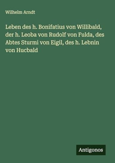 Leben des h. Bonifatius von Willibald, der h. Leoba von Rudolf von Fulda, des Abtes Sturmi von Eigil, des h. Lebnin von Hucbald