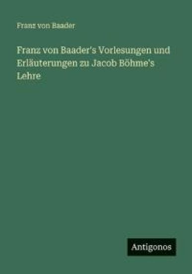 Franz von Baader's Vorlesungen und Erläuterungen zu Jacob Böhme's Lehre