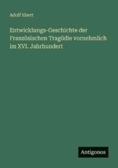 Entwicklungs-Geschichte der Französischen Tragödie vornehmlich im XVI. Jahrhundert