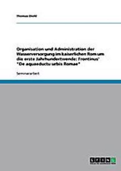 Organisation Und Administration Der Wasserversorgung Im Kaiserlichen ROM Um Die Erste Jahrhundertwende. Frontinus' de Aquaeductu Urbis Romae