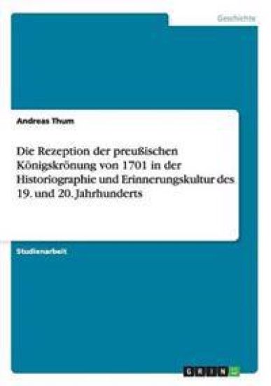 Die Rezeption der preußischen Königskrönung von 1701 in der Historiographie und Erinnerungskultur des 19. und 20. Jahrhunderts