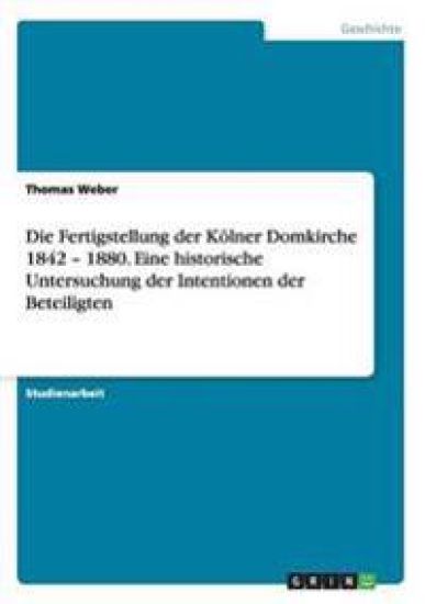 Die Fertigstellung der Kölner Domkirche 1842 - 1880. Eine historische Untersuchung der Intentionen der Beteiligten