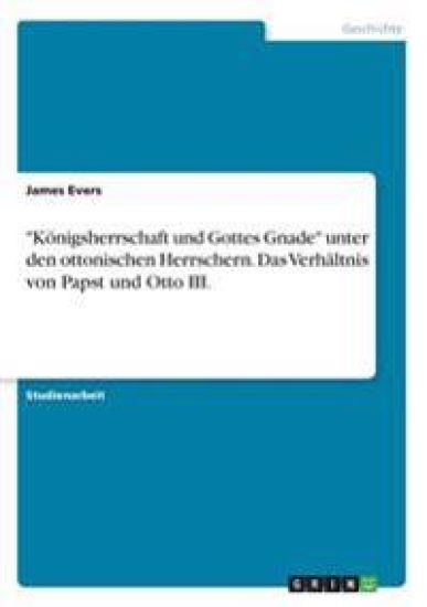 "Königsherrschaft und Gottes Gnade" unter den ottonischen Herrschern. Das Verhältnis von Papst und Otto III.