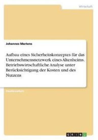 Aufbau eines Sicherheitskonzeptes für das Unternehmensnetzwerk eines Altenheims. Betriebswirtschaftliche Analyse unter Berücksichtigung der Kosten und des Nutzens