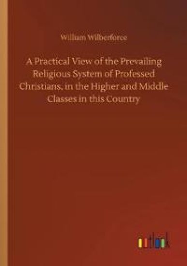 A Practical View of the Prevailing Religious System of Professed Christians, in the Higher and Middle Classes in this Country