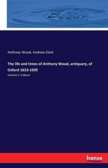 The life and times of Anthony Wood, antiquary, of Oxford 1623-1695