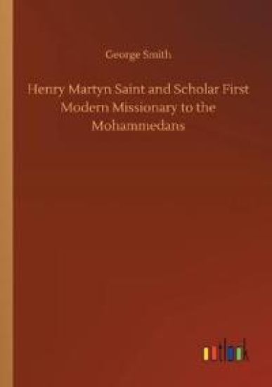 Henry Martyn Saint and Scholar First Modern Missionary to the Mohammedans
