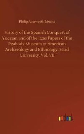 History of the Spanish Conquest of Yucatan and of the Itzas Papers of the Peabody Museum of American Archaeology and Ethnology, Hard University. Vol. VII