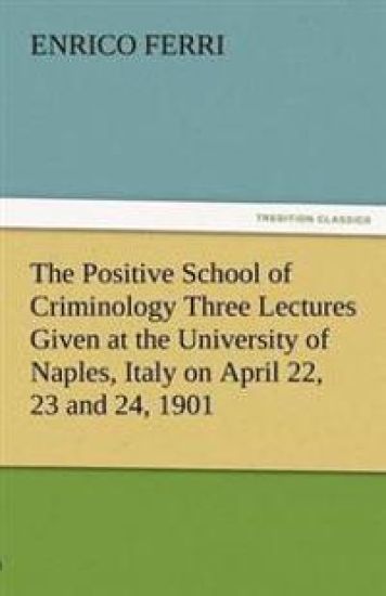 The Positive School of Criminology Three Lectures Given at the University of Naples, Italy on April 22, 23 and 24, 1901