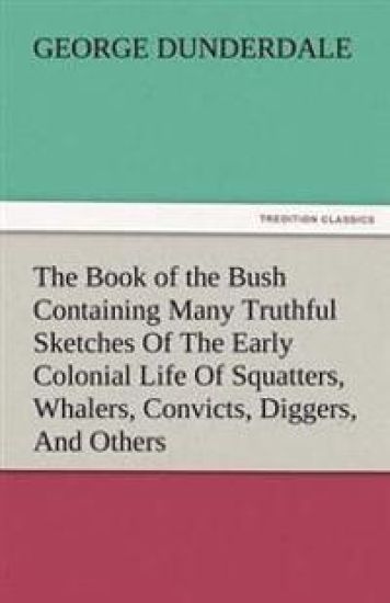 The Book of the Bush Containing Many Truthful Sketches of the Early Colonial Life of Squatters, Whalers, Convicts, Diggers, and Others Who Left Their