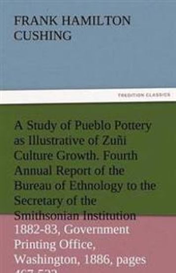 A Study of Pueblo Pottery as Illustrative of Zuni Culture Growth. Fourth Annual Report of the Bureau of Ethnology to the Secretary of the Smithsonia
